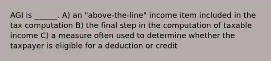 AGI is ______. A) an "above-the-line" income item included in the tax computation B) the final step in the computation of taxable income C) a measure often used to determine whether the taxpayer is eligible for a deduction or credit