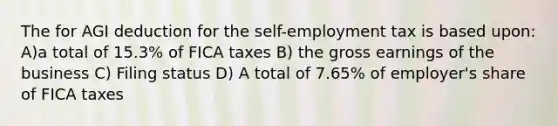 The for AGI deduction for the self-employment tax is based upon: A)a total of 15.3% of FICA taxes B) the gross earnings of the business C) Filing status D) A total of 7.65% of employer's share of FICA taxes