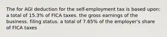 The for AGI deduction for the self-employment tax is based upon: a total of 15.3% of FICA taxes. the gross earnings of the business. filing status. a total of 7.65% of the employer's share of FICA taxes