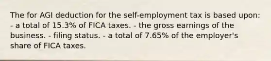 The for AGI deduction for the self-employment tax is based upon: - a total of 15.3% of FICA taxes. - the gross earnings of the business. - filing status. - a total of 7.65% of the employer's share of FICA taxes.