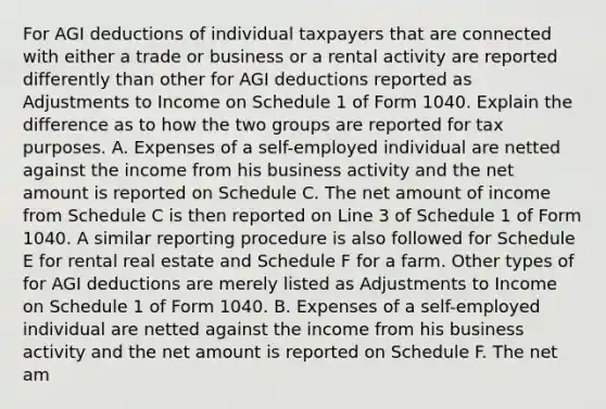 For AGI deductions of individual taxpayers that are connected with either a trade or business or a rental activity are reported differently than other for AGI deductions reported as Adjustments to Income on Schedule 1 of Form 1040. Explain the difference as to how the two groups are reported for tax purposes. A. Expenses of a​ self-employed individual are netted against the income from his business activity and the net amount is reported on Schedule C. The net amount of income from Schedule C is then reported on Line 3 of Schedule 1 of Form 1040. A similar reporting procedure is also followed for Schedule E for rental real estate and Schedule F for a farm. Other types of for AGI deductions are merely listed as Adjustments to Income on Schedule 1 of Form 1040. B. Expenses of a​ self-employed individual are netted against the income from his business activity and the net amount is reported on Schedule F. The net am