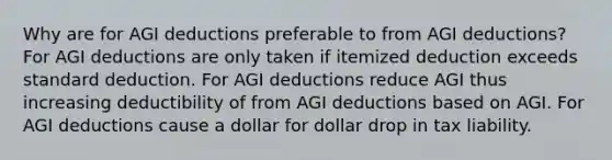 Why are for AGI deductions preferable to from AGI deductions? For AGI deductions are only taken if itemized deduction exceeds standard deduction. For AGI deductions reduce AGI thus increasing deductibility of from AGI deductions based on AGI. For AGI deductions cause a dollar for dollar drop in tax liability.