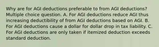 Why are for AGI deductions preferable to from AGI deductions? Multiple choice question. A. For AGI deductions reduce AGI thus increasing deductibility of from AGI deductions based on AGI. B. For AGI deductions cause a dollar for dollar drop in tax liability. C. For AGI deductions are only taken if itemized deduction exceeds standard deduction.