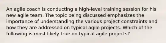 An agile coach is conducting a high-level training session for his new agile team. The topic being discussed emphasizes the importance of understanding the various project constraints and how they are addressed on typical agile projects. Which of the following is most likely true on typical agile projects?