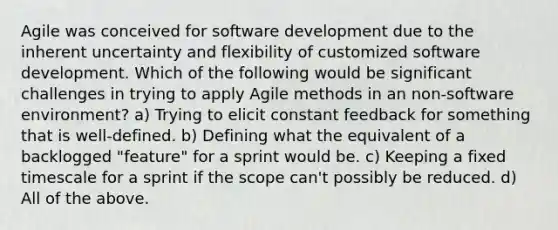 Agile was conceived for software development due to the inherent uncertainty and flexibility of customized software development. Which of the following would be significant challenges in trying to apply Agile methods in an non-software environment? a) Trying to elicit constant feedback for something that is well-defined. b) Defining what the equivalent of a backlogged "feature" for a sprint would be. c) Keeping a fixed timescale for a sprint if the scope can't possibly be reduced. d) All of the above.