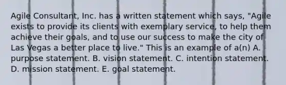 Agile Consultant, Inc. has a written statement which says, "Agile exists to provide its clients with exemplary service, to help them achieve their goals, and to use our success to make the city of Las Vegas a better place to live." This is an example of a(n) A. purpose statement. B. vision statement. C. intention statement. D. mission statement. E. goal statement.