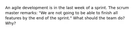 An agile development is in the last week of a sprint. The scrum master remarks: "We are not going to be able to finish all features by the end of the sprint." What should the team do? Why?