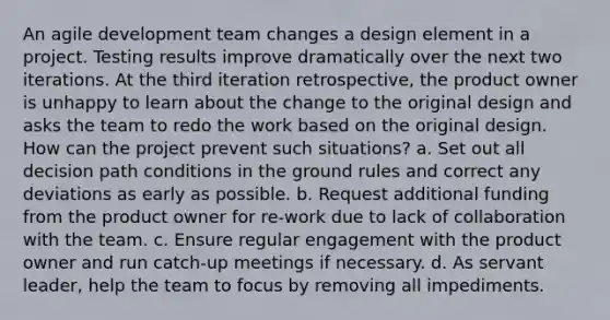 An agile development team changes a design element in a project. Testing results improve dramatically over the next two iterations. At the third iteration retrospective, the product owner is unhappy to learn about the change to the original design and asks the team to redo the work based on the original design. How can the project prevent such situations? a. Set out all decision path conditions in the ground rules and correct any deviations as early as possible. b. Request additional funding from the product owner for re-work due to lack of collaboration with the team. c. Ensure regular engagement with the product owner and run catch-up meetings if necessary. d. As servant leader, help the team to focus by removing all impediments.