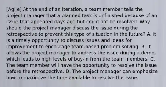 [Agile] At the end of an iteration, a team member tells the project manager that a planned task is unfinished because of an issue that appeared days ago but could not be resolved. Why should the project manager discuss the issue during the retrospective to prevent this type of situation in the future? A. It is a timely opportunity to discuss issues and ideas for improvement to encourage team-based problem solving. B. It allows the project manager to address the issue during a demo, which leads to high levels of buy-in from the team members. C. The team member will have the opportunity to resolve the issue before the retrospective. D. The project manager can emphasize how to maximize the time available to resolve the issue.