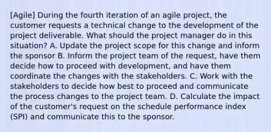 [Agile] During the fourth iteration of an agile project, the customer requests a technical change to the development of the project deliverable. What should the project manager do in this situation? A. Update the project scope for this change and inform the sponsor B. Inform the project team of the request, have them decide how to proceed with development, and have them coordinate the changes with the stakeholders. C. Work with the stakeholders to decide how best to proceed and communicate the process changes to the project team. D. Calculate the impact of the customer's request on the schedule performance index (SPI) and communicate this to the sponsor.