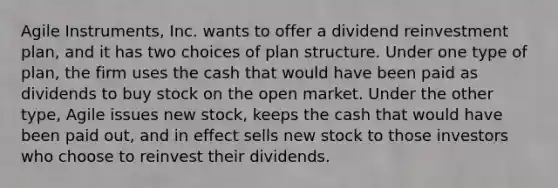 Agile Instruments, Inc. wants to offer a dividend reinvestment plan, and it has two choices of plan structure. Under one type of plan, the firm uses the cash that would have been paid as dividends to buy stock on the open market. Under the other type, Agile issues new stock, keeps the cash that would have been paid out, and in effect sells new stock to those investors who choose to reinvest their dividends.