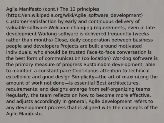 Agile Manifesto (cont.) The 12 principles (https://en.wikipedia.org/wiki/Agile_software_development) Customer satisfaction by early and continuous delivery of valuable software Welcome changing requirements, even in late development Working software is delivered frequently (weeks rather than months) Close, daily cooperation between business people and developers Projects are built around motivated individuals, who should be trusted Face-to-face conversation is the best form of communication (co-location) Working software is the primary measure of progress Sustainable development, able to maintain a constant pace Continuous attention to technical excellence and good design Simplicity—the art of maximizing the amount of work not done—is essential Best architectures, requirements, and designs emerge from self-organizing teams Regularly, the team reflects on how to become more effective, and adjusts accordingly In general, Agile development refers to any development process that is aligned with the concepts of the Agile Manifesto.