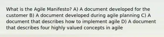 What is the Agile Manifesto? A) A document developed for the customer B) A document developed during agile planning C) A document that describes how to implement agile D) A document that describes four highly valued concepts in agile