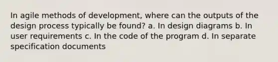 In agile methods of development, where can the outputs of the design process typically be found? a. In design diagrams b. In user requirements c. In the code of the program d. In separate specification documents