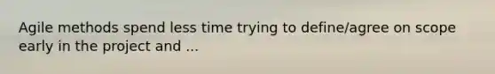Agile methods spend less time trying to define/agree on scope early in the project and ...