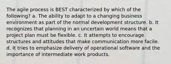 The agile process is BEST characterized by which of the following? a. The ability to adapt to a changing business environment as part of the normal development structure. b. It recognizes that planning in an uncertain world means that a project plan must be flexible. c. It attempts to encourage structures and attitudes that make communication more facile. d. It tries to emphasize delivery of operational software and the importance of intermediate work products.