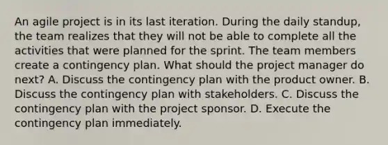 An agile project is in its last iteration. During the daily standup, the team realizes that they will not be able to complete all the activities that were planned for the sprint. The team members create a contingency plan. What should the project manager do next? A. Discuss the contingency plan with the product owner. B. Discuss the contingency plan with stakeholders. C. Discuss the contingency plan with the project sponsor. D. Execute the contingency plan immediately.