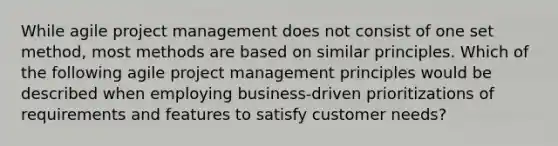 While agile project management does not consist of one set method, most methods are based on similar principles. Which of the following agile project management principles would be described when employing business-driven prioritizations of requirements and features to satisfy customer needs?