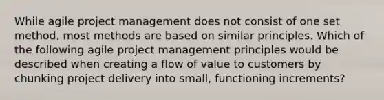 While agile project management does not consist of one set method, most methods are based on similar principles. Which of the following agile project management principles would be described when creating a flow of value to customers by chunking project delivery into small, functioning increments?