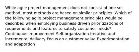 While agile project management does not consist of one set method, most methods are based on similar principles. Which of the following agile project management principles would be described when employing business-driven prioritizations of requirements and features to satisfy customer needs? Continuous improvement Self-organization Iterative and incremental delivery Focus on customer value Experimentation and adaptation