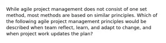 While agile project management does not consist of one set method, most methods are based on similar principles. Which of the following agile project management principles would be described when team reflect, learn, and adapt to change, and when project work updates the plan?