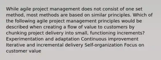 While agile <a href='https://www.questionai.com/knowledge/knITbRryhO-project-management' class='anchor-knowledge'>project management</a> does not consist of one set method, most methods are based on similar principles. Which of the following agile project management principles would be described when creating a flow of value to customers by chunking project delivery into small, functioning increments? Experimentation and adaptation <a href='https://www.questionai.com/knowledge/k06RvYjkS3-continuous-improvement' class='anchor-knowledge'>continuous improvement</a> Iterative and incremental delivery Self-organization Focus on customer value