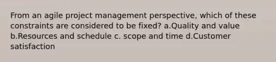 From an agile project management perspective, which of these constraints are considered to be fixed? a.Quality and value b.Resources and schedule c. scope and time d.Customer satisfaction