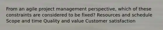 From an agile project management perspective, which of these constraints are considered to be fixed? Resources and schedule Scope and time Quality and value Customer satisfaction