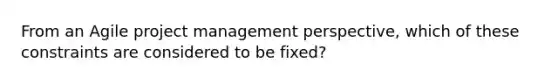 From an Agile project management perspective, which of these constraints are considered to be fixed?