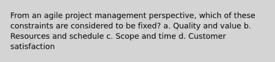 From an agile project management perspective, which of these constraints are considered to be fixed? a. Quality and value b. Resources and schedule c. Scope and time d. Customer satisfaction