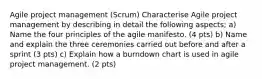 Agile project management (Scrum) Characterise Agile project management by describing in detail the following aspects; a) Name the four principles of the agile manifesto. (4 pts) b) Name and explain the three ceremonies carried out before and after a sprint (3 pts) c) Explain how a burndown chart is used in agile project management. (2 pts)