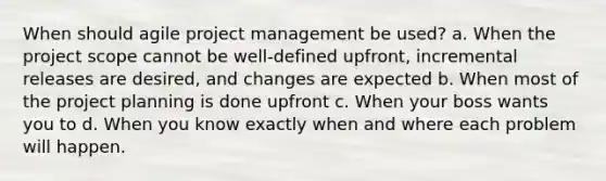 When should agile project management be used? a. When the project scope cannot be well-defined upfront, incremental releases are desired, and changes are expected b. When most of the project planning is done upfront c. When your boss wants you to d. When you know exactly when and where each problem will happen.