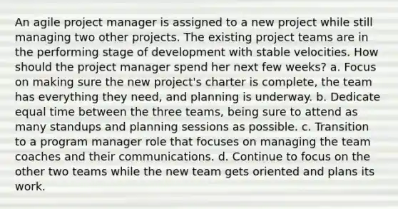 An agile project manager is assigned to a new project while still managing two other projects. The existing project teams are in the performing stage of development with stable velocities. How should the project manager spend her next few weeks? a. Focus on making sure the new project's charter is complete, the team has everything they need, and planning is underway. b. Dedicate equal time between the three teams, being sure to attend as many standups and planning sessions as possible. c. Transition to a program manager role that focuses on managing the team coaches and their communications. d. Continue to focus on the other two teams while the new team gets oriented and plans its work.