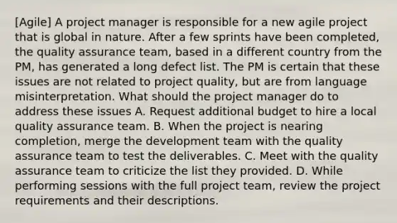 [Agile] A project manager is responsible for a new agile project that is global in nature. After a few sprints have been completed, the quality assurance team, based in a different country from the PM, has generated a long defect list. The PM is certain that these issues are not related to project quality, but are from language misinterpretation. What should the project manager do to address these issues A. Request additional budget to hire a local quality assurance team. B. When the project is nearing completion, merge the development team with the quality assurance team to test the deliverables. C. Meet with the quality assurance team to criticize the list they provided. D. While performing sessions with the full project team, review the project requirements and their descriptions.