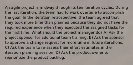 An agile project is midway through its ten iteration cycles. During the last iteration, the team had to work overtime to accomplish the goal. In the iteration retrospective, the team agreed that they took more time than planned because they did not have the required experience when they executed the assigned tasks for the first time. What should the project manager do? A) Ask the project sponsor for additional team training. B) Ask the sponsor to approve a change request for more time in future iterations. C) Ask the team to re-assess their effort estimates in the iteration planning session. D) Ask the product owner to reprioritize the product backlog.