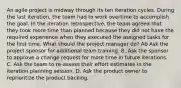 An agile project is midway through its ten iteration cycles. During the last iteration, the team had to work overtime to accomplish the goal. In the iteration retrospective, the team agreed that they took more time than planned because they did not have the required experience when they executed the assigned tasks for the first time. What should the project manager do? Ab Ask the project sponsor for additional team training. B. Ask the sponsor to approve a change request for more time in future iterations. C. Ask the team to re-assess their effort estimates in the iteration planning session. D. Ask the product owner to reprioritize the product backlog.