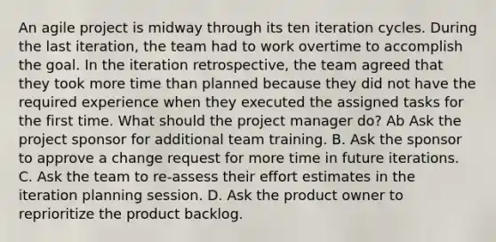 An agile project is midway through its ten iteration cycles. During the last iteration, the team had to work overtime to accomplish the goal. In the iteration retrospective, the team agreed that they took more time than planned because they did not have the required experience when they executed the assigned tasks for the first time. What should the project manager do? Ab Ask the project sponsor for additional team training. B. Ask the sponsor to approve a change request for more time in future iterations. C. Ask the team to re-assess their effort estimates in the iteration planning session. D. Ask the product owner to reprioritize the product backlog.