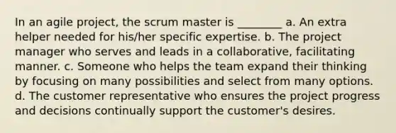 In an agile project, the scrum master is ________ a. An extra helper needed for his/her specific expertise. b. The project manager who serves and leads in a collaborative, facilitating manner. c. Someone who helps the team expand their thinking by focusing on many possibilities and select from many options. d. The customer representative who ensures the project progress and decisions continually support the customer's desires.