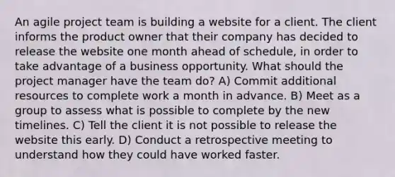 An agile project team is building a website for a client. The client informs the product owner that their company has decided to release the website one month ahead of schedule, in order to take advantage of a business opportunity. What should the project manager have the team do? A) Commit additional resources to complete work a month in advance. B) Meet as a group to assess what is possible to complete by the new timelines. C) Tell the client it is not possible to release the website this early. D) Conduct a retrospective meeting to understand how they could have worked faster.