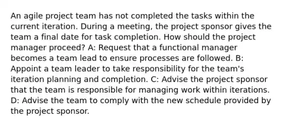 An agile project team has not completed the tasks within the current iteration. During a meeting, the project sponsor gives the team a final date for task completion. How should the project manager proceed? A: Request that a functional manager becomes a team lead to ensure processes are followed. B: Appoint a team leader to take responsibility for the team's iteration planning and completion. C: Advise the project sponsor that the team is responsible for managing work within iterations. D: Advise the team to comply with the new schedule provided by the project sponsor.