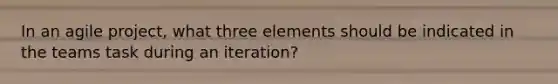 In an agile project, what three elements should be indicated in the teams task during an iteration?