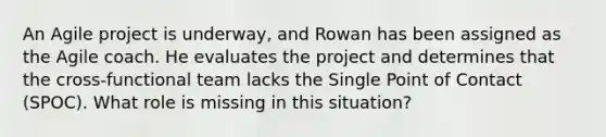 An Agile project is underway, and Rowan has been assigned as the Agile coach. He evaluates the project and determines that the cross-functional team lacks the Single Point of Contact (SPOC). What role is missing in this situation?