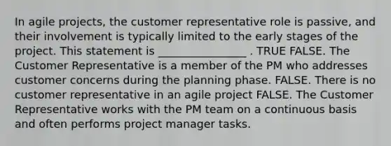 In agile projects, the customer representative role is passive, and their involvement is typically limited to the early stages of the project. This statement is ________________ . TRUE FALSE. The Customer Representative is a member of the PM who addresses customer concerns during the planning phase. FALSE. There is no customer representative in an agile project FALSE. The Customer Representative works with the PM team on a continuous basis and often performs project manager tasks.