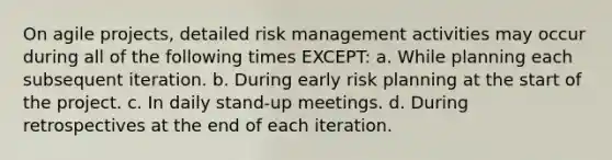 On agile projects, detailed risk management activities may occur during all of the following times EXCEPT: a. While planning each subsequent iteration. b. During early risk planning at the start of the project. c. In daily stand-up meetings. d. During retrospectives at the end of each iteration.