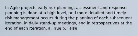 In Agile projects early risk planning, assessment and response planning is done at a high level, and more detailed and timely risk management occurs during the planning of each subsequent iteration, in daily stand-up meetings, and in retrospectives at the end of each iteration. a. True b. False