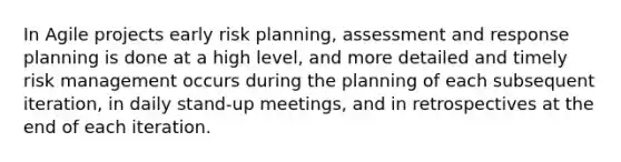 In Agile projects early risk planning, assessment and response planning is done at a high level, and more detailed and timely risk management occurs during the planning of each subsequent iteration, in daily stand-up meetings, and in retrospectives at the end of each iteration.