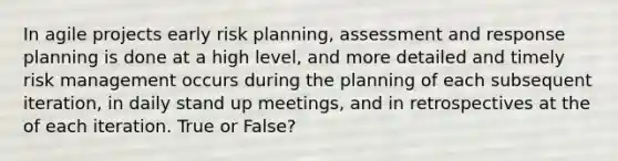 In agile projects early risk planning, assessment and response planning is done at a high level, and more detailed and timely risk management occurs during the planning of each subsequent iteration, in daily stand up meetings, and in retrospectives at the of each iteration. True or False?