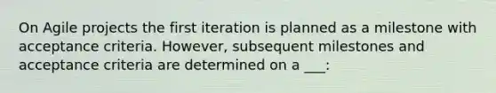 On Agile projects the first iteration is planned as a milestone with acceptance criteria. However, subsequent milestones and acceptance criteria are determined on a ___: