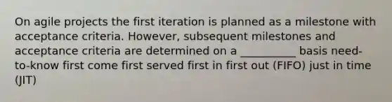 On agile projects the first iteration is planned as a milestone with acceptance criteria. However, subsequent milestones and acceptance criteria are determined on a __________ basis need-to-know first come first served first in first out (FIFO) just in time (JIT)