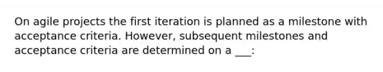 On agile projects the first iteration is planned as a milestone with acceptance criteria. However, subsequent milestones and acceptance criteria are determined on a ___: